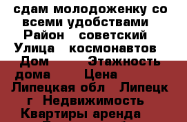 сдам молодоженку со всеми удобствами › Район ­ советский › Улица ­ космонавтов › Дом ­ 18 › Этажность дома ­ 5 › Цена ­ 8 500 - Липецкая обл., Липецк г. Недвижимость » Квартиры аренда   . Липецкая обл.